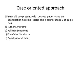 Case oriented approach
15 year old boy presents with delayed puberty and on
examination has small testes and is Tanner Stage V of pubic
hair.
a) Turner Syndrome
b) Kallman Syndrome
c) Klinefelter Syndrome
d) Constitutional delay
 