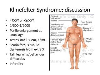 Klinefelter Syndrome: discussion
• 47XXY or XY/XXY
• 1/500-1/1000
• Penile enlargement at
usual age
• Testes small <3cm, <6mL
• Seminiferous tubule
dysgenesis from extra X
• Tall, learning/behaviour
difficulties
• Infertility
 