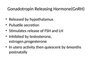 Gonadotropin Releasing Hormone(GnRH)
• Released by hypothalamus
• Pulsatile secretion
• Stimulates release of FSH and LH
• Inhibited by testosterone,
estrogen,progesterone
• In utero activity then quiescent by 6months
postnatally
 