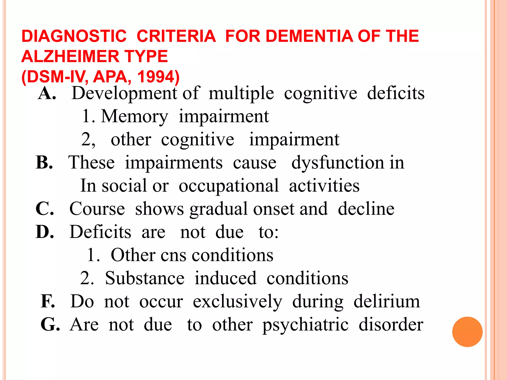 DIAGNOSTIC CRITERIA FOR DEMENTIA OF THE
ALZHEIMER TYPE
(DSM-IV, APA, 1994)
A. Development of multiple cognitive deficits
1. Memory impairment
2, other cognitive impairment
B. These impairments cause dysfunction in
In social or occupational activities
C. Course shows gradual onset and decline
D. Deficits are not due to:
1. Other cns conditions
2. Substance induced conditions
F. Do not occur exclusively during delirium
G. Are not due to other psychiatric disorder
 