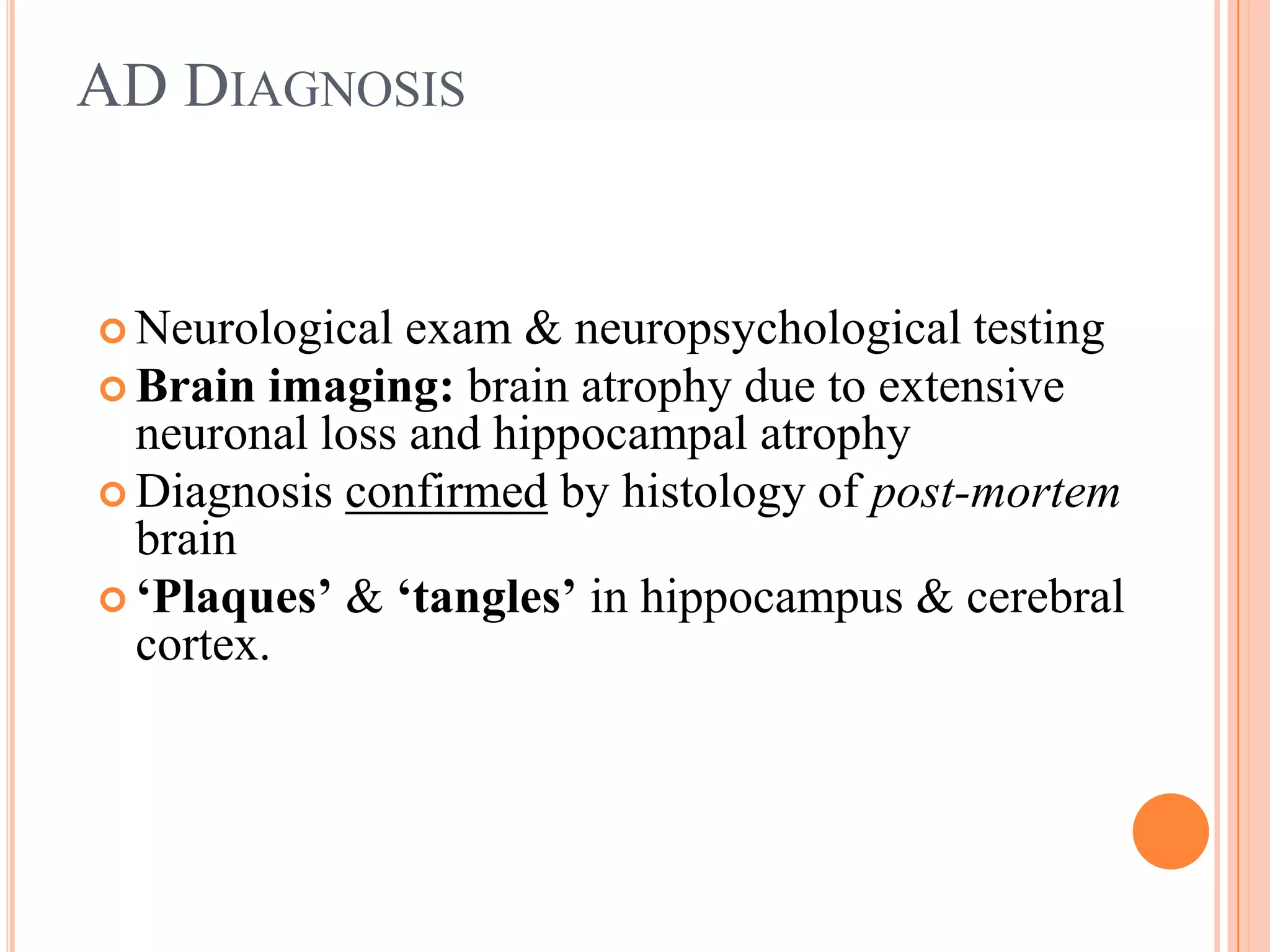 AD DIAGNOSIS
 Neurological exam & neuropsychological testing
 Brain imaging: brain atrophy due to extensive
neuronal loss and hippocampal atrophy
 Diagnosis confirmed by histology of post-mortem
brain
 ‘Plaques’ & ‘tangles’ in hippocampus & cerebral
cortex.
 
