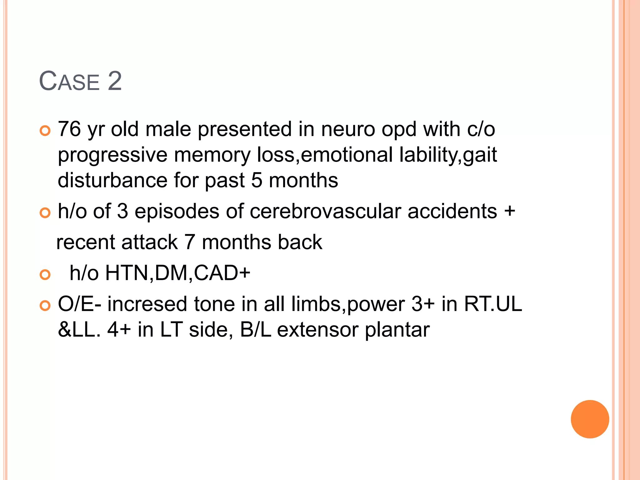 CASE 2
 76 yr old male presented in neuro opd with c/o
progressive memory loss,emotional lability,gait
disturbance for past 5 months
 h/o of 3 episodes of cerebrovascular accidents +
recent attack 7 months back
 h/o HTN,DM,CAD+
 O/E- incresed tone in all limbs,power 3+ in RT.UL
&LL. 4+ in LT side, B/L extensor plantar
 