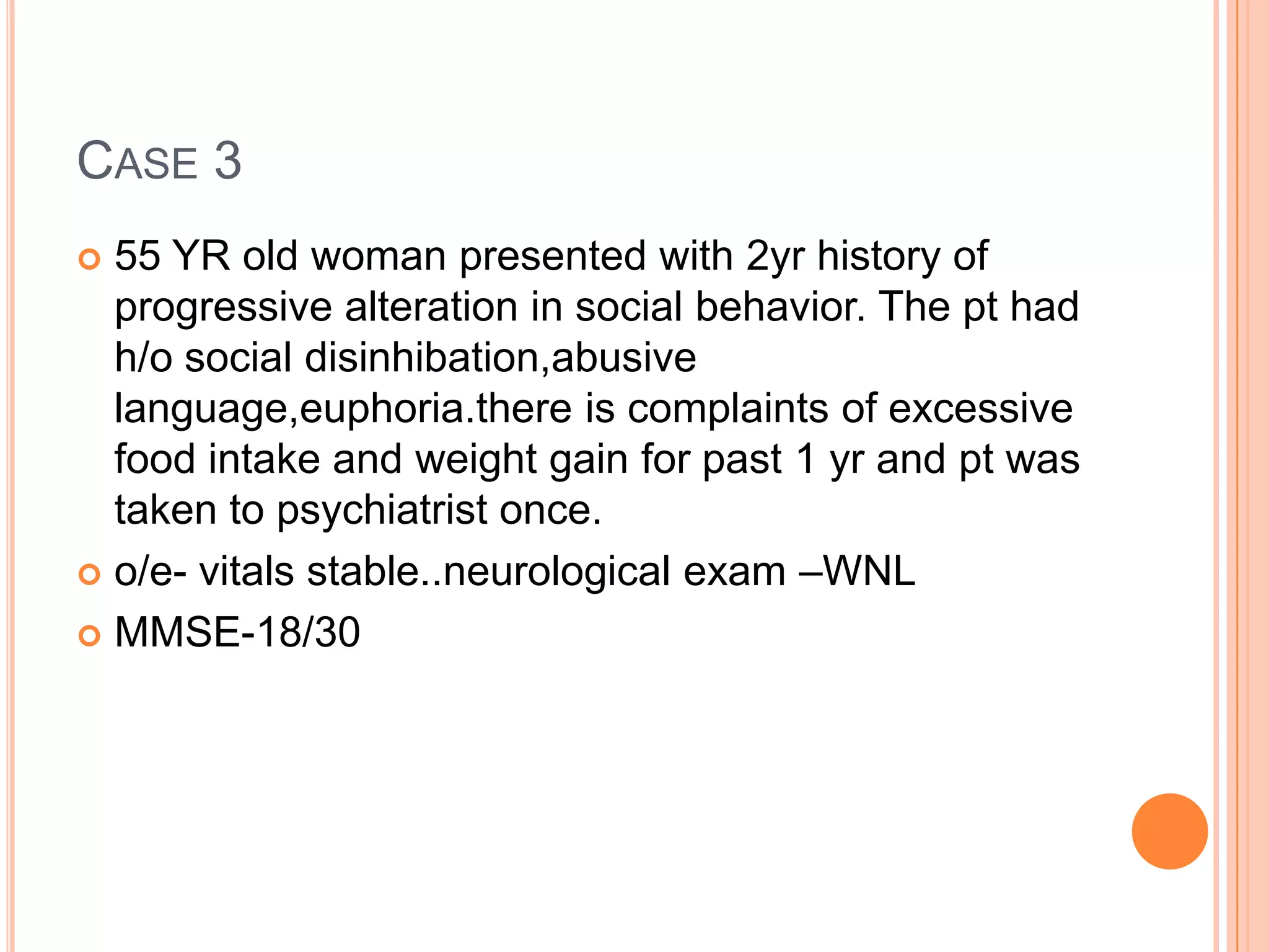 CASE 3
 55 YR old woman presented with 2yr history of
progressive alteration in social behavior. The pt had
h/o social disinhibation,abusive
language,euphoria.there is complaints of excessive
food intake and weight gain for past 1 yr and pt was
taken to psychiatrist once.
 o/e- vitals stable..neurological exam –WNL
 MMSE-18/30
 