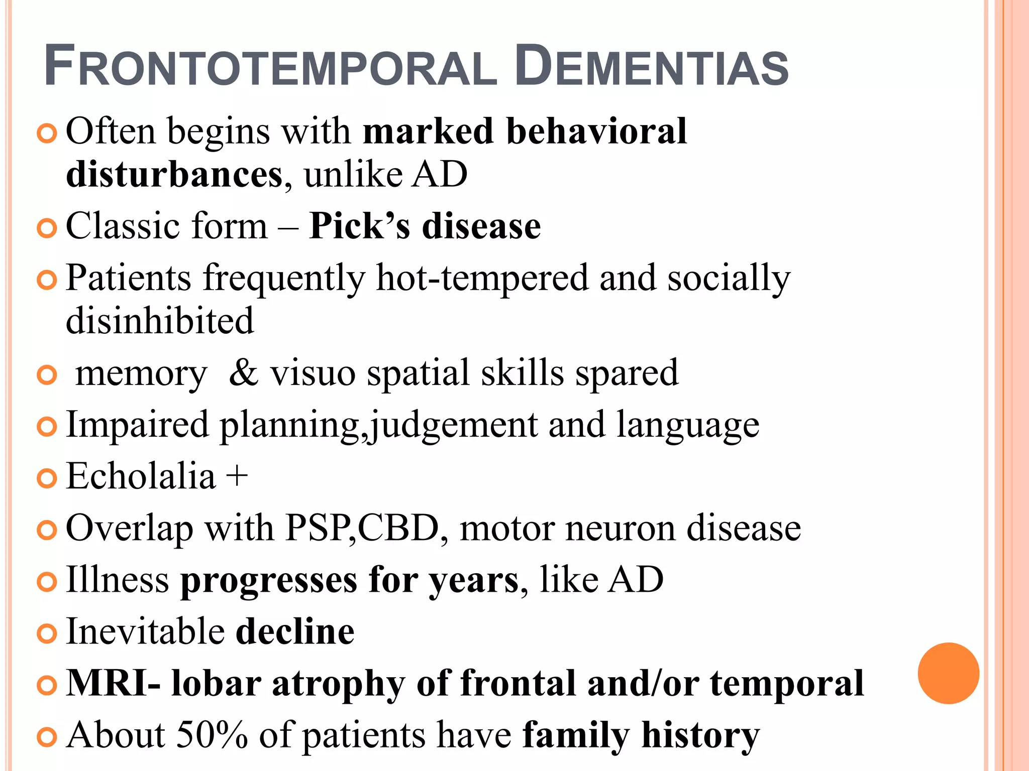 FRONTOTEMPORAL DEMENTIAS
 Often begins with marked behavioral
disturbances, unlike AD
 Classic form – Pick’s disease
 Patients frequently hot-tempered and socially
disinhibited
 memory & visuo spatial skills spared
 Impaired planning,judgement and language
 Echolalia +
 Overlap with PSP,CBD, motor neuron disease
 Illness progresses for years, like AD
 Inevitable decline
 MRI- lobar atrophy of frontal and/or temporal
 About 50% of patients have family history
 