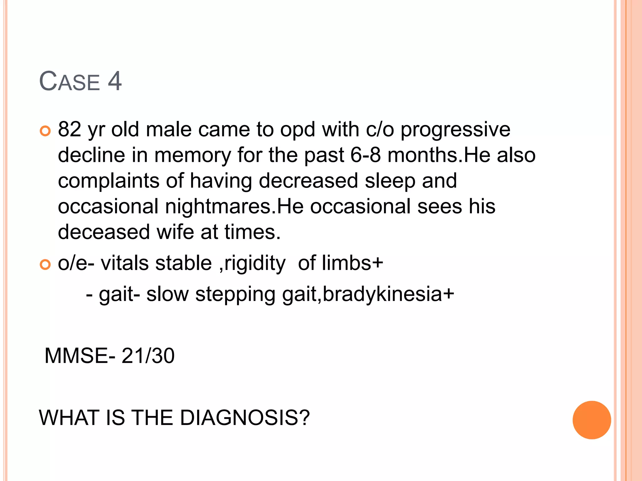 CASE 4
 82 yr old male came to opd with c/o progressive
decline in memory for the past 6-8 months.He also
complaints of having decreased sleep and
occasional nightmares.He occasional sees his
deceased wife at times.
 o/e- vitals stable ,rigidity of limbs+
- gait- slow stepping gait,bradykinesia+
MMSE- 21/30
WHAT IS THE DIAGNOSIS?
 