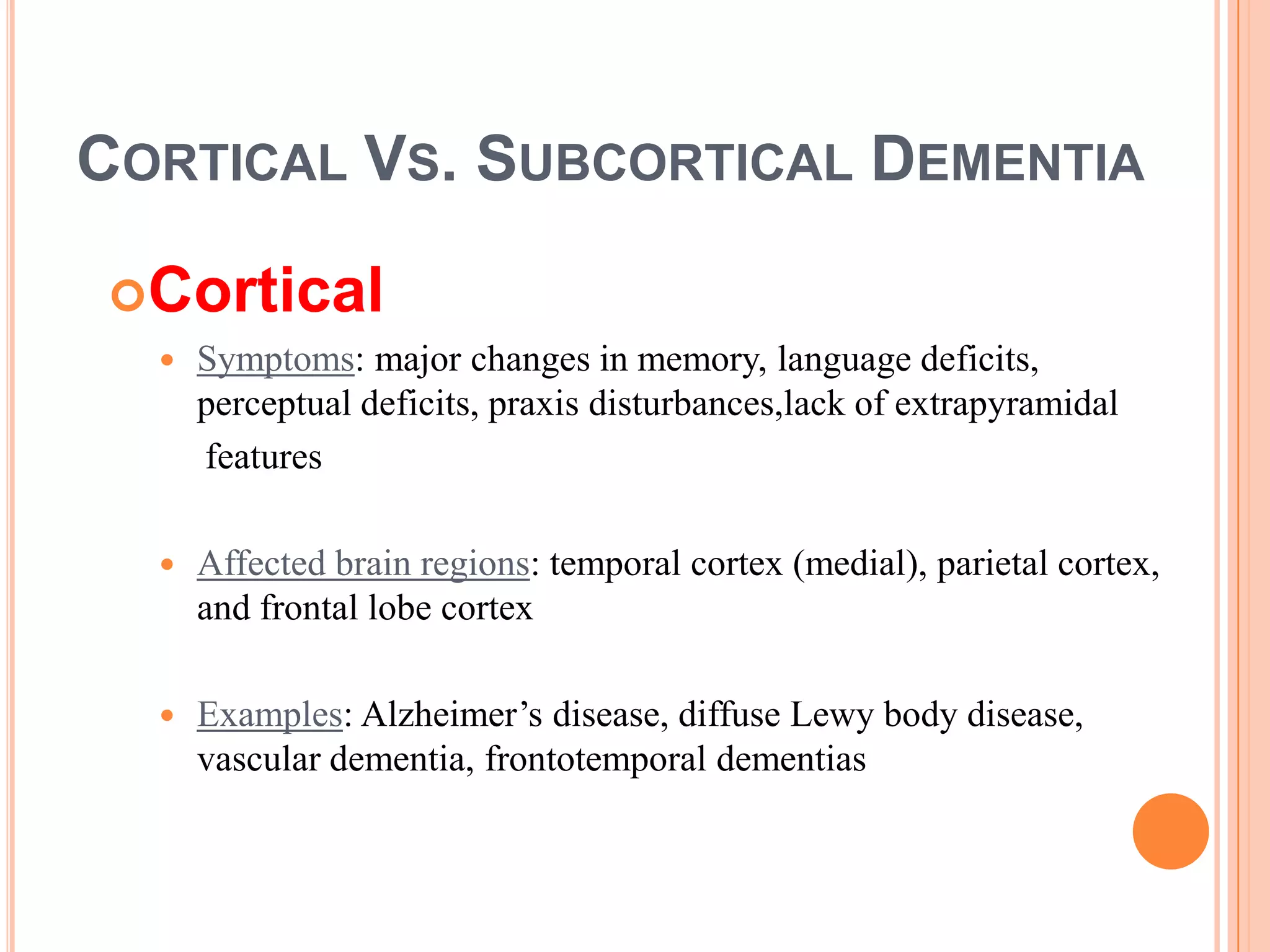 CORTICAL VS. SUBCORTICAL DEMENTIA
Cortical
 Symptoms: major changes in memory, language deficits,
perceptual deficits, praxis disturbances,lack of extrapyramidal
features
 Affected brain regions: temporal cortex (medial), parietal cortex,
and frontal lobe cortex
 Examples: Alzheimer’s disease, diffuse Lewy body disease,
vascular dementia, frontotemporal dementias
 