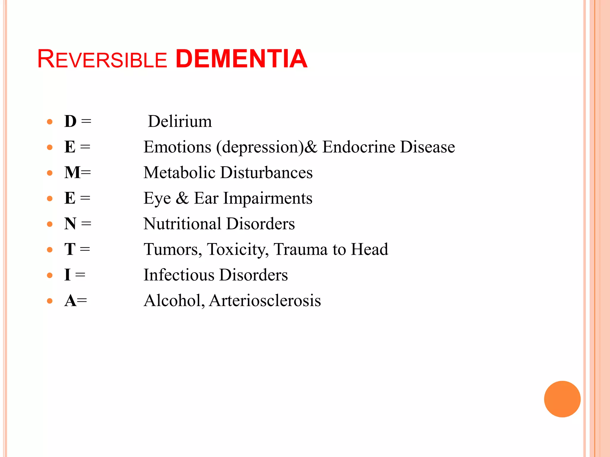  D = Delirium
 E = Emotions (depression)& Endocrine Disease
 M= Metabolic Disturbances
 E = Eye & Ear Impairments
 N = Nutritional Disorders
 T = Tumors, Toxicity, Trauma to Head
 I = Infectious Disorders
 A= Alcohol, Arteriosclerosis
REVERSIBLE DEMENTIA
 