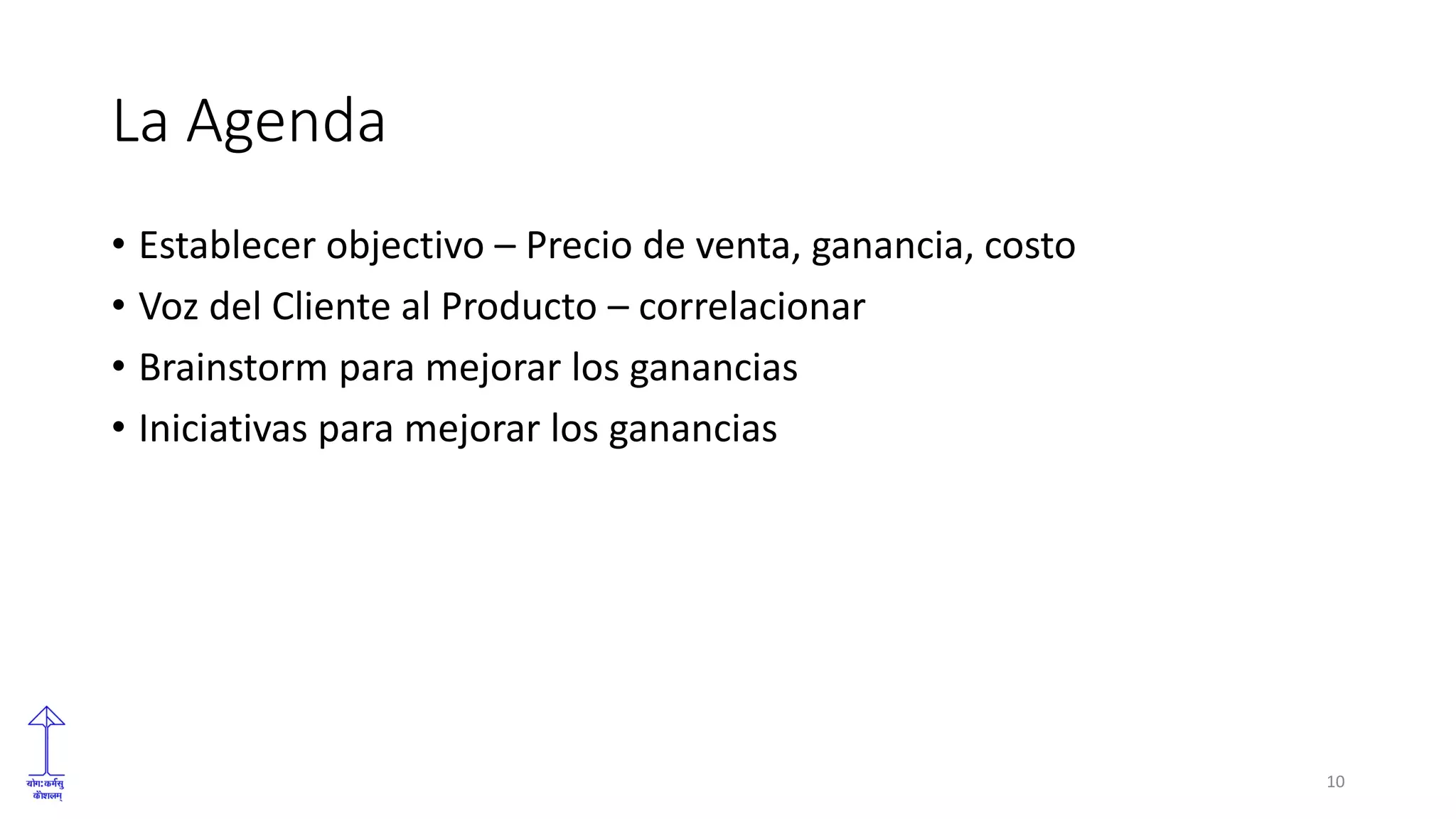 La Agenda
• Establecer objectivo – Precio de venta, ganancia, costo
• Voz del Cliente al Producto – correlacionar
• Brainstorm para mejorar los ganancias
• Iniciativas para mejorar los ganancias
10
 