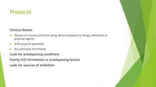 Protocol
Clinical Details
 History of trauma,infection,drug abuse,exposure to drugs,chemicals,or
physical agents
 H/O surgical operation
 Any previous thrombosis
Look for predisposing conditions
Family H/O thrombosis or predisposing factors
Look for sources of embolism
 