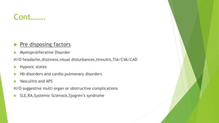 Cont…….
 Pre disposing factors
 Myeloproliferative Disorder
H/O headache,dizziness,visual disturbances,tinnuitis,TIA/CVA/CAD
 Hypoxic states
 Hb disorders and cardio pulmonary disorders
 Vasculitis and APS
H/O suggestive multi organ or obstructive complications
 SLE,RA,Systemic Sclerosis,Sjogren’s syndrome
 