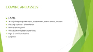 EXAMINE AND ASSESS
 LOCAL
 :6 P’s[pallor,pain,paraesthesia,pulselessness,poikilothermia,paralysis.
 Inducing Raynaud’s phenomenon
 Venous refilling time
 Venous guttering capillary refilling
 Signs of chronic ischaemia
 gangrene
 