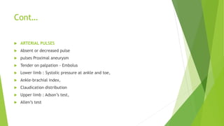 Cont…
 ARTERIAL PULSES
 Absent or decreased pulse
 pulses Proximal aneurysm
 Tender on palpation - Embolus
 Lower limb : Systolic pressure at ankle and toe,
 Ankle-brachial index,
 Claudication distribution
 Upper limb : Adson’s test,
 Allen’s test
 