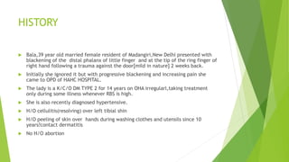 HISTORY
 Bala,39 year old married female resident of Madangiri,New Delhi presented with
blackening of the distal phalanx of little finger and at the tip of the ring finger of
right hand following a trauma against the door[mild in nature] 2 weeks back.
 Initially she ignored it but with progressive blackening and increasing pain she
came to OPD of HAHC HOSPITAL.
 The lady is a K/C/O DM TYPE 2 for 14 years on OHA irregularl,taking treatment
only during some illness whenever RBS is high.
 She is also recently diagnosed hypertensive.
 H/O cellulitis(resolving) over left tibial shin
 H/O peeling of skin over hands during washing clothes and utensils since 10
years?contact dermatitis
 No H/O abortion
 