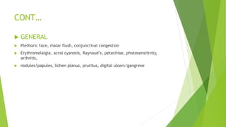 CONT…
 GENERAL
 Plethoric face, malar flush, conjunctival congestion
 Erythromelalgia, acral cyanosis, Raynaud’s, petechiae, photosensitivity,
arthritis,
 nodules/papules, lichen planus, pruritus, digital ulcers/gangrene
 