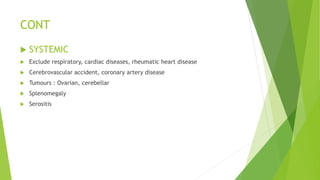 CONT
 SYSTEMIC
 Exclude respiratory, cardiac diseases, rheumatic heart disease
 Cerebrovascular accident, coronary artery disease
 Tumours : Ovarian, cerebellar
 Splenomegaly
 Serositis
 