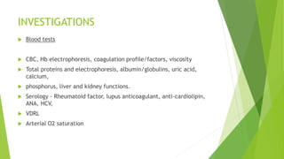 INVESTIGATIONS
 Blood tests
 CBC, Hb electrophoresis, coagulation profile/factors, viscosity
 Total proteins and electrophoresis, albumin/globulins, uric acid,
calcium,
 phosphorus, liver and kidney functions.
 Serology - Rheumatoid factor, lupus anticoagulant, anti-cardiolipin,
ANA, HCV,
 VDRL
 Arterial O2 saturation
 
