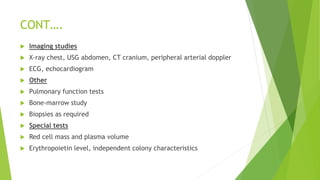 CONT….
 Imaging studies
 X-ray chest, USG abdomen, CT cranium, peripheral arterial doppler
 ECG, echocardiogram
 Other
 Pulmonary function tests
 Bone-marrow study
 Biopsies as required
 Special tests
 Red cell mass and plasma volume
 Erythropoietin level, independent colony characteristics
 