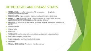 PATHOLOGIES AND DISEASE STATES
 VESSEL WALL: atherosclerosis , fibromuscular dysplasia,
homocystinaemia,vasculitis
 RHEOLOGICAL: Hyperviscosity states, myeloproliferative disorders
 PLATELETS AND COAGULATION: Familial defects in coagulation proteins,
dysfibrinogenaemia anticoagulants/fibrinolytic defects
 EMBOLISM: Cardiac in 75 -94% cases, proximal arterial aneurysm, paradoxical,
aortic
 atherosclerosis
 Angiography
 Infection
 THROMBOSIS :Atherosclerosis, arterial reconstruction, injury/catheter
 Aneurysmal disease, dissection
 Hypercoagulable and haematological states
 Vasculitis
 TRAUMA OR PHYSICAL: Frostbite, vibration, drugs
 