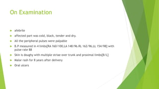 On Examination
 afebrile
 affected part was cold, black, tender and dry.
 All the peripheral pulses were palpable
 B.P measured in 4 limbs[RA 160/100,LA 148/96.RL 162/96,LL 154/98] with
pulse rate 88
 Skin is doughy with multiple striae over trunk and proximal limbs[B/L]
 Malar rash for 8 years after delivery
 Oral ulcers
 