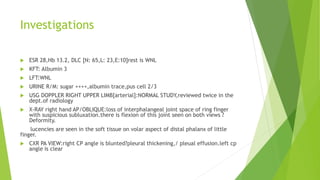 Investigations
 ESR 28,Hb 13.2, DLC [N: 65,L: 23,E:10]rest is WNL
 KFT: Albumin 3
 LFT:WNL
 URINE R/M: sugar ++++,albumin trace,pus cell 2/3
 USG DOPPLER RIGHT UPPER LIMB[arterial]:NORMAL STUDY,reviewed twice in the
dept.of radiology
 X-RAY right hand AP/OBLIQUE:loss of interphalangeal joint space of ring finger
with suspicious subluxation.there is flexion of this joint seen on both views ?
Deformity.
lucencies are seen in the soft tissue on volar aspect of distal phalanx of little
finger.
 CXR PA VIEW:right CP angle is blunted?pleural thickening,/ pleual effusion.left cp
angle is clear
 