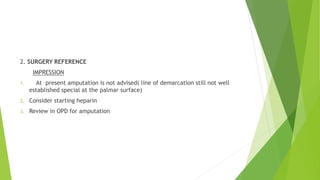 2. SURGERY REFERENCE
IMPRESSION
1. At present amputation is not advised( line of demarcation still not well
established special at the palmar surface)
2. Consider starting heparin
3. Review in OPD for amputation
 