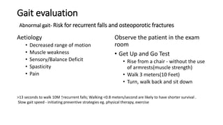 Gait evaluation
Abnormal gait- Risk for recurrent falls and osteoporotic fractures
Aetiology
• Decreased range of motion
• Muscle weakness
• Sensory/Balance Deficit
• Spasticity
• Pain
Observe the patient in the exam
room
• Get Up and Go Test
• Rise from a chair - without the use
of armrests(muscle strength)
• Walk 3 meters(10 Feet)
• Turn, walk back and sit down
>13 seconds to walk 10M ↑recurrent falls; Walking <0.8 meters/second are likely to have shorter survival .
Slow gait speed - initiating preventive strategies eg. physical therapy, exercise
 