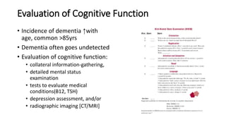 Evaluation of Cognitive Function
• Incidence of dementia ↑with
age, common >85yrs
• Dementia often goes undetected
• Evaluation of cognitive function:
• collateral information-gathering,
• detailed mental status
examination
• tests to evaluate medical
conditions(B12, TSH)
• depression assessment, and/or
• radiographic imaging [CT/MRI]
 