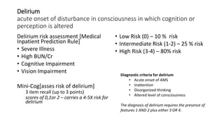 Delirium
acute onset of disturbance in consciousness in which cognition or
perception is altered
Delirium risk assessment [Medical
Inpatient Prediction Rule]
• Severe Illness
• High BUN/Cr
• Cognitive Impairment
• Vision Impairment
Mini-Cog[asses risk of delirium]
3 item recall (up to 3 points)
scores of 0,1or 2 – carries a 4-5X risk for
delirium
• Low Risk (0) – 10 % risk
• Intermediate Risk (1-2) – 25 % risk
• High Risk (3-4) – 80% risk
Diagnostic criteria for delirium
• Acute onset of AMS
• Inattention
• Disorganized thinking
• Altered level of consciousness
The diagnosis of delirium requires the presence of
features 1 AND 2 plus either 3 OR 4.
 