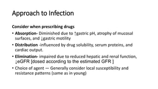 Approach to Infection
Consider when prescribing drugs
• Absorption- Diminished due to ↑gastric pH, atrophy of mucosal
surfaces, and ↓gastric motility
• Distribution -influenced by drug solubility, serum proteins, and
cardiac output.
• Elimination- impaired due to reduced hepatic and renal function,
↓eGFR [dosed according to the estimated GFR ]
• Choice of agent — Generally consider local susceptibility and
resistance patterns (same as in young)
 