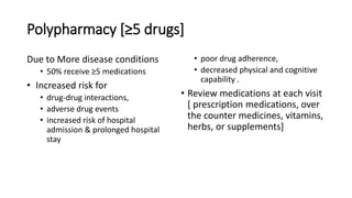 Polypharmacy [≥5 drugs]
Due to More disease conditions
• 50% receive ≥5 medications
• Increased risk for
• drug-drug interactions,
• adverse drug events
• increased risk of hospital
admission & prolonged hospital
stay
• poor drug adherence,
• decreased physical and cognitive
capability .
• Review medications at each visit
[ prescription medications, over
the counter medicines, vitamins,
herbs, or supplements]
 