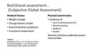 Nutritional assessment…
(Subjective Global Assessment)
Medical history
• Weight change
• Change Dietary intake
• Gastrointestinal symptoms
• Functional impairment
Physical examination
• Evidence of
• Loss of subcutaneous fat
• Muscle wasting
• Oedema
• Ascites
Normal nutrition,moderate,severe
malnutrition
Protein:
0.80 g/kg/d ≥51yrs; 1 to 1.2 g/kg /d↓ risk of
functional disability; 1.2 to 2.0 g/kg/d for
malnourished older adults with illness
 