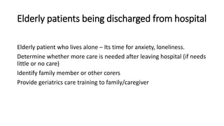 Elderly patients being discharged from hospital
Elderly patient who lives alone – Its time for anxiety, loneliness.
Determine whether more care is needed after leaving hospital (if needs
little or no care)
Identify family member or other corers
Provide geriatrics care training to family/caregiver
 