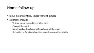 Home follow-up
• Focus on preventive/ improvement in QOL
• Programs include
• Visiting nurse trained in geriatric care
• Physical therapist
• Social worker, Psychologist [psychosocial therapy]
• Reduction in functional decline as well as overall mortality
 