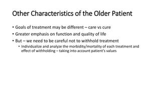 Other Characteristics of the Older Patient
• Goals of treatment may be different – care vs cure
• Greater emphasis on function and quality of life
• But – we need to be careful not to withhold treatment
• Individualize and analyze the morbidity/mortality of each treatment and
effect of withholding – taking into account patient’s values
 