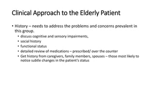 Clinical Approach to the Elderly Patient
• History – needs to address the problems and concerns prevalent in
this group.
• discuss cognitive and sensory impairments,
• social history
• functional status
• detailed review of medications – prescribed/ over the counter
• Get history from caregivers, family members, spouses – those most likely to
notice subtle changes in the patient’s status
 
