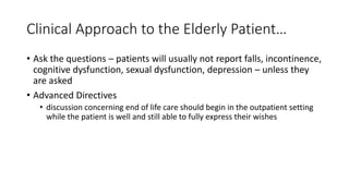 Clinical Approach to the Elderly Patient…
• Ask the questions – patients will usually not report falls, incontinence,
cognitive dysfunction, sexual dysfunction, depression – unless they
are asked
• Advanced Directives
• discussion concerning end of life care should begin in the outpatient setting
while the patient is well and still able to fully express their wishes
 