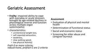 Geriatric Assessment
• Frailty: impaired ability to cope
with everyday or acute stressors
brought by age-related declines in
physiological reserve and function
across multiple organ
systems(who)
• characteristics:
• unintentional weight loss,
• self-reported exhaustion,
• weakness,
• slow walking speed,
• low physical Activity]
Frail=3 or more criteria;
robust=none, prefrail=1 ore 2 criteria
Assessment
• Evaluation of physical and mental
health
• Determination of functional status
• Social and economic status
• Screening for elder abuse and
caregiver burnout
 