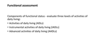 Functional assessment
Components of functional status - evaluate three levels of activities of
daily living:
• Activities of daily living (ADLs)
• Instrumental activities of daily living (IADLs)
• Advanced activities of daily living (AADLs)
 