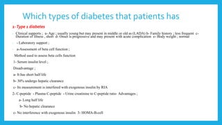 Which types of diabetes that patients has
1-Type 1 diabetes
- Clinical supports ; a- Age ; usually young but may present in middle or old as (LADA) b- Family history ; less frequent c-
Duration of illness , short d- Onset is progressive and may present with acute complication e- Body weight ; normal
- - Laboratory support ;
- a-Assessment of beta cell function ;
Method used to assess beta cells function
1- Serum insulin level ;
Disadvantage ;
a- It has short half life
b- 30% undergo hepatic clearance
c- Its measurement is interfered with exogenous insulin by RIA
2- C-peptide - Plasma C-peptide - Urine creatinine to C-peptide ratio Advantages ;
a- Long half life
b- No hepatic clearance
c- No interference with exogenous insulin 3- HOMA-B-cell
 