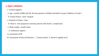 2-Type 2 diabetes
- 1- Clinical supports
- a- Age ; usually middle and old but may present in children and adult as (type 2 diabetes of youth )
- b- Family history ; more frequent
- c- Duration of illness , long
- d- Onset is slow progressive and may present with chronic complication
- e- Body weight ; usually obese
- - 2- Laboratory support ;
- A- assessment of IR
- B- Assessment of beta cell function ; 1- Serum insulin 2- Serum C-peptide level
 