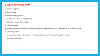 4-Type 2 diabetes of youth
1- Clinical support ;
a- Age ; 12-18 y
b- Family history ; positive
c- Onset ; slow , about is asymptomatic
d- Duration ; long e- Over weight
f- Ethenic variation
g- Feature of insulin resistance ; as acanthosis negrecans , hypertension , POS , dyslipidemia h- History of GDM
2- Laboratory support ;
- a- Assessment of beta cell function ; 1- Serum insulin ; normal 2- Serum C- peptide ; normal
- b- No auto antibodies
 