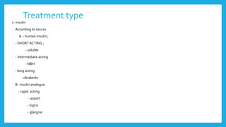 Treatment type
1- insulin
- According to source
- A - human insulin ;
- - SHORT ACTING ;
- - soluble
- - intermediate acting
- - NBH
- - long acting
- ultralente
- B- insulin analogue
- - rapid acting
- - aspart
- - lispro
- - glargine
 