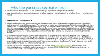 who the pancreas secreate insulin
• basal insulin secretion ( 1iu|hr ) its aim is to suppress glycogenolysis , lipolysis and proteolysis
• Meal related insulin secretion as following ( 4 iu before breakfast , 3iu before lunch , 6 iu before dinner , 2 iu at bed time
snack )
• PHASESOF INSULIN SECRETION
• In nondiabetic individuals, approximately 50% of the total daily insulin is secreted during basal periods, suppressing
lipolysis, proteolysis, and glycogenolysis.The remainder of insulin secretion is postprandial. In response to a meal, there
is a rapid and sizable release of preformed insulin from storage granules within the beta cell.This "first phase" of insulin
secretion promotes peripheral utilization of the prandial nutrient load, suppresses hepatic glucose production, and limits
postprandial glucose elevation. First-phase insulin secretion begins within 2 minutes of nutrient ingestion and continues
for 10 to 15 minutes.The second phase of prandial insulin secretion follows, and is sustained until normoglycemia is
restored.
• First-phase insulin secretion is often represented in clinical studies by the acute insulin response to an intravenous
glucose bolus.While an intravenous glucose bolus is not equivalent to an oral mixed meal, it serves as a standardized
beta-cell stimulus by which first-phase insulin secretion can be carefully compared among different subjects. Further, it
demonstrates the sensitivity to and insulin response of the beta cell specifically to the glucose stimulus. It is this loss of
beta-cell glucose sensitivity and responsiveness that declines early in the development of type 2 diabetes, even while
responses to amino acid and other stimuli are preserved.
• Evidence of impaired first-phase insulin release can be seen in the glucose tolerance test, demonstrated by a
substantially elevated blood glucose level at 30 minutes, a marked drop by 60 minutes, and a steady climb back to
baseline levels over the following hourly time points
 