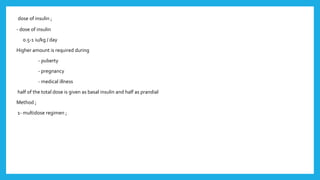 dose of insulin ;
- dose of insulin
0.5-1 iu/kg / day
Higher amount is required during
- puberty
- pregnancy
- medical illness
half of the total dose is given as basal insulin and half as prandial
Method ;
1- multidose regimen ;
 