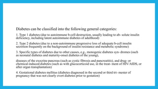 Diabetes can be classified into the following general categories:
1. Type 1 diabetes (due to autoimmune b-cell destruction, usually leading to ab- solute insulin
deficiency, including latent autoimmune diabetes of adulthood)
2. Type 2 diabetes (due to a non-autoimmune progressive loss of adequate b-cell insulin
secretion frequently on the background of insulin resistance and metabolic syndrome)
3. Specific types of diabetes due to other causes, e.g., monogenic diabetes syn- dromes (such
as neonatal diabetes and maturity-onset diabetes of the young),
diseases of the exocrine pancreas (such as cystic fibrosis and pancreatitis), and drug- or
chemical-induced diabetes (such as with glucocorticoid use, in the treat- ment of HIV/AIDS, or
after organ transplantation)
4. Gestational diabetes mellitus (diabetes diagnosed in the second or third tri- mester of
pregnancy that was not clearly overt diabetes prior to gestation)
 