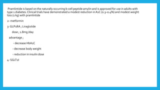 Pramlintide is based on the naturally occurring b-cell peptide amylin and is approved for use in adults with
type 1 diabetes. Clinical trials have demonstrated a modest reduction in A1C (0.3–0.4%) and modest weight
loss (1 kg) with pramlintide
2- metformin
3- GLP1RA ; Liraglutide
dose ; 1.8mg /day
advantage ;
- decrease HbA1C
- decrease body weight
- reduction in insulin dose
4- SGLT2I
 
