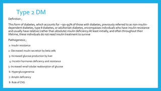 Type 2 DM
Definition ;
This form of diabetes, which accounts for ∼90–95% of those with diabetes, previously referred to as non-insulin-
dependent diabetes, type II diabetes, or adultonset diabetes, encompasses individuals who have insulin resistance
and usually have relative (rather than absolute) insulin deficiencyAt least initially, and often throughout their
lifetime, these individuals do not need insulin treatment to survive
Pathogenesis ;
1- Insulin resistance
2- Decreased insulin secretion by beta cells
3- Increased glucose production by liver
4- Incretin hormones deficiency and resistance
5- Increased renal tubular reabsorption of glucose
6- Hyperglucogenemia
7- Amylin deficiency
8- Rule of CNS
 