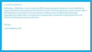 1- insulin resistance ;
Defination ; Definition ; Insulin resistance (IR) is a physiological condition in which cells fail to
respond to the normal actions of the hormone insulin.The body produces insulin, but the cells in
the body become resistant to insulin and are unable to use it as effectively, leading to
hyperglycemia. Beta cells in the pancreas subsequently increase their production of insulin,
further contributing to hyperinsulinemia
Causes ;
rule of obesity in IR
 