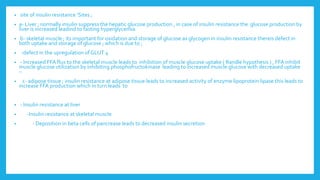 • site of insulin resistance ‘Sites ;
• a- Liver ; normally insulin suppress the hepatic glucose production , in case of insulin resistance the glucose production by
liver is increased leadind to fasting hyperglycemia
• b- skeletal muscle ; its important for oxidation and storage of glucose as glycogen in insulin resistance thereis defect in
both uptake and storage of glucose ; which is due to ;
• -defect in the upregulation of GLUT 4
• - Increased FFA flux to the skeletal muscle leads to inhibition of muscle glucose uptake ( Randle hypothesis ) , FFA inhibit
muscle glucose utilization by inhibiting phosphofructokinase leading to increased muscle glucose with decreased uptake
–
• c- adipose tissue ; insulin resistance at adipose tissue leads to increased activity of enzyme lipoprotein lipase this leads to
increase FFA production which in turn leads to
• - Insulin resistance at liver
• -Insulin resistance at skeletal muscle
• - Deposition in beta cells of pancrease leads to decreased insulin secretion
 