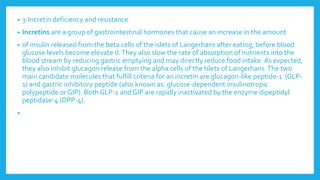 • 3-Incretin deficiency and resistance
• Incretins are a group of gastrointestinal hormones that cause an increase in the amount
• of insulin released from the beta cells of the islets of Langerhans after eating, before blood
glucose levels become elevate d.They also slow the rate of absorption of nutrients into the
blood stream by reducing gastric emptying and may directly reduce food intake. As expected,
they also inhibit glucagon release from the alpha cells of the Islets of Langerhans.The two
main candidate molecules that fulfill criteria for an incretin are glucagon-like peptide-1 (GLP-
1) and gastric inhibitory peptide (also known as: glucose-dependent insulinotropic
polypeptide or GIP). Both GLP-1 and GIP are rapidly inactivated by the enzyme dipeptidyl
peptidase-4 (DPP-4).
•
 